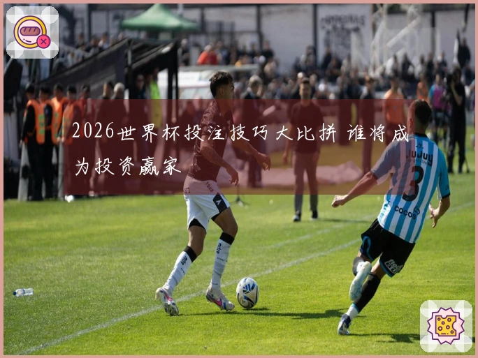 2026世界杯投注技巧大比拼 谁将成为投资赢家